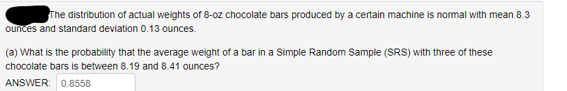 The distribution of actual weights of 8-oz chocolate bars produced by a certain machine is normal with mean 8.3
ounces and standard deviation 0.13 ounces.
(a) What is the probability that the average weight of a bar in a Simple Random Sample (SRS) with three of these
chocolate bars is between 8.19 and 8.41 ounces?
ANSWER: 0.8558
