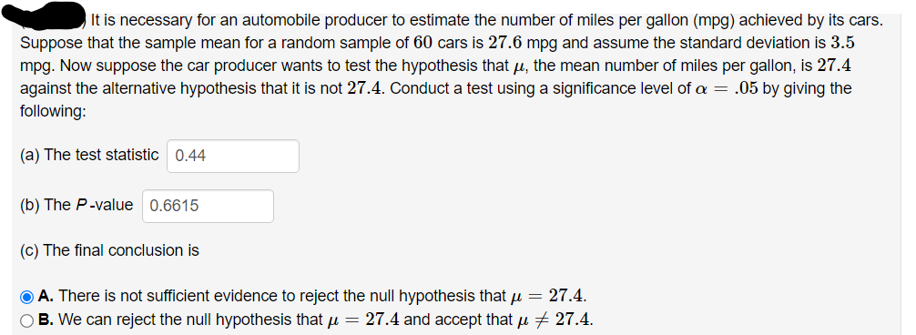 It is necessary for an automobile producer to estimate the number of miles per gallon (mpg) achieved by its cars.
Suppose that the sample mean for a random sample of 60 cars is 27.6 mpg and assume the standard deviation is 3.5
mpg. Now suppose the car producer wants to test the hypothesis that u, the mean number of miles per gallon, is 27.4
against the alternative hypothesis that it is not 27.4. Conduct a test using a significance level of a = .05 by giving the
following:
(a) The test statistic 0.44
(b) The P-value 0.6615
(c) The final conclusion is
O A. There is not sufficient evidence to reject the null hypothesis that u = 27.4.
O B. We can reject the null hypothesis that u = 27.4 and accept that u + 27.4.
