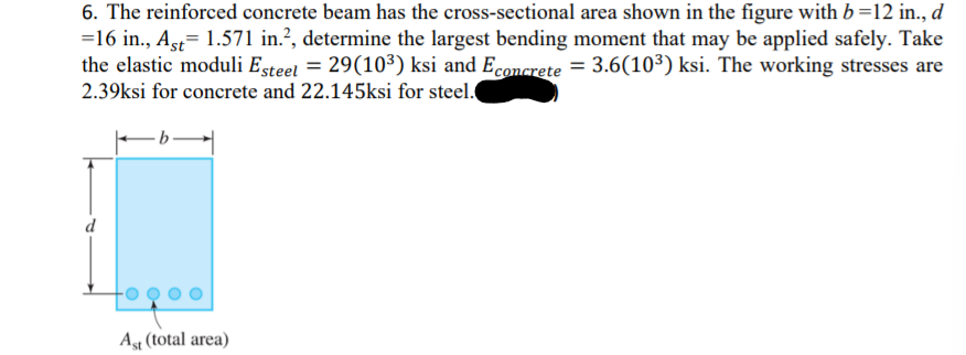 6. The reinforced concrete beam has the cross-sectional area shown in the figure with b =12 in., d
=16 in., Ast= 1.571 in.?, determine the largest bending moment that may be applied safely. Take
the elastic moduli Esteel = 29(10³) ksi and Econcrete = 3.6(10³) ksi. The working stresses are
2.39ksi for concrete and 22.145ksi for steel.
d
Ag (total area)
