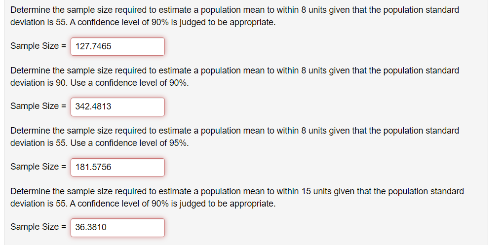 Determine the sample size required to estimate a population mean to within 8 units given that the population standard
deviation is 55. A confidence level of 90% is judged to be appropriate.
Sample Size = 127.7465
Determine the sample size required to estimate a population mean to within 8 units given that the population standard
deviation is 90. Use a confidence level of 90%.
Sample Size = 342.4813
Determine the sample size required to estimate a population mean to within 8 units given that the population standard
deviation is 55. Use a confidence level of 95%.
Sample Size = 181.5756
Determine the sample size required to estimate a population mean to within 15 units given that the population standard
deviation is 55. A confidence level of 90% is judged to be appropriate.
Sample Size = 36.3810
