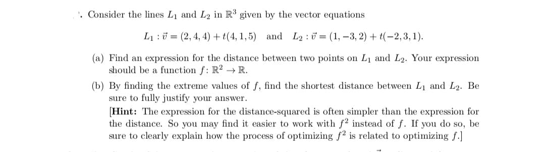 '. Consider the lines L1 and L2 in R given by the vector equations
L1 :0 = (2, 4, 4) +t(4, 1,5) and L2 : 0 = (1, –3, 2) + t(-2,3, 1).
(a) Find an expression for the distance between two points on L1 and L2. Your expression
should be a function f: R2 → R.
(b) By finding the extreme values of f, find the shortest distance between L1 and L2. Be
sure to fully justify your answer.
[Hint: The expression for the distance-squared is often simpler than the expression for
the distance. So you may find it easier to work with f2 instead of f. If you do so, be
sure to clearly explain how the process of optimizing f2 is related to optimizing f.]
