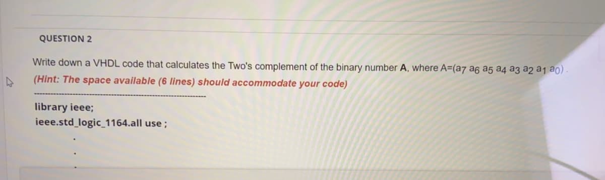 QUESTION 2
Write down a VHDL code that calculates the Two's complement of the binary number A, where A=(a7 a6 a5 a4 a3 a2 a1 a0).
(Hint: The space available (6 lines) should accommodate your code)
library ieee;
ieee.std_logic_1164.all use ;
