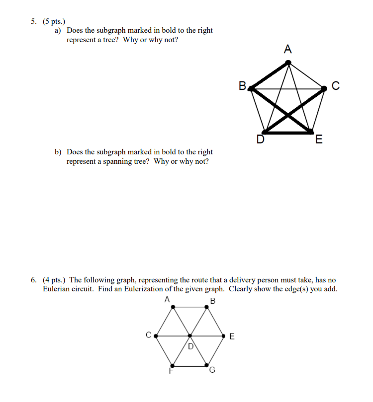 5. (5 pts.)
a) Does the subgraph marked in bold to the right
represent a tree? Why or why not?
b) Does the subgraph marked in bold to the right
represent a spanning tree? Why or why not?
с
D
G
B
6. (4 pts.) The following graph, representing the route that a delivery person must take, has no
Eulerian circuit. Find an Eulerization of the given graph. Clearly show the edge(s) you add.
A
B
E
A
E
с