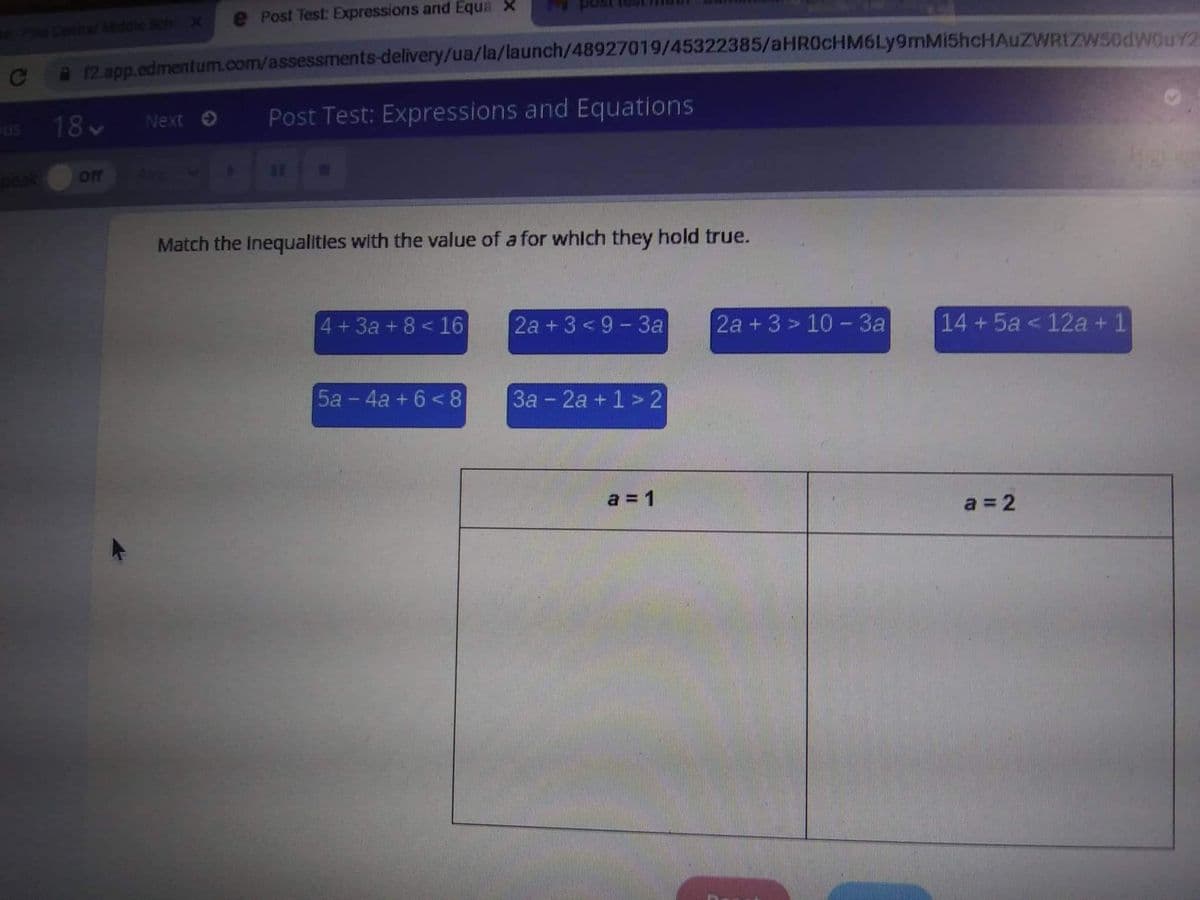 Post Test: Expressions and Equa X
e Piee Cenhal Mddle Sch X
9 12. app.edmentum.com/assessments-delivery/ua/la/launch/48927019/45322385/aHR0cHM6Ly9mMi5hcHAuZWRIZW50dwOUY2
us
18
Next O
Post Test: Expressions and Equations
ff
Match the inequalities with the value of a for whlch they hold true.
4+3a+8 <16
2а + 3 <9-За
2a +3 > 10 - 3a
14 +5a <12a + 1
5a - 4a + 6 <8
3a - 2a + 1 > 2
a = 1
a = 2
