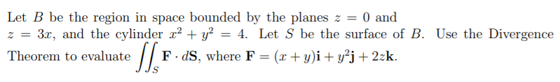 Let B be the region in space bounded by the planes z = 0 and
z = 3x, and the cylinder x2 + y? = 4. Let S be the surface of B. Use the Divergence
Theorem to evaluate
F. dS, where F
(x + y)i+ y²j+ 2zk.
