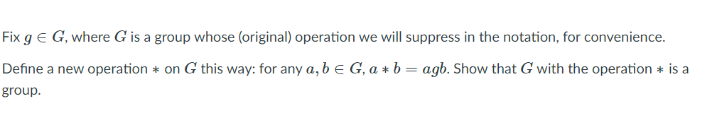 Fix g E G, where G is a group whose (original) operation we will suppress in the notation, for convenience.
Define a new operation * on G this way: for any a, b e G, a * b = agb. Show that G with the operation * is a
group.
