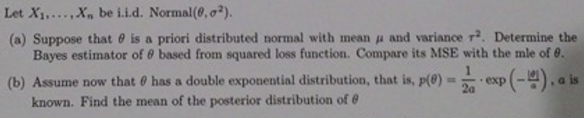 Let X1,..X, be i.i.d. Normal(, o?).
(a) Suppose that e is a priori distributed normal with mean u and variance r. Determine the
Bayes estimator of 6 based from squared loss function. Compare its MSE with the mle of 0.
(b) Assume now that 0 has a double exponential distribution, that is, p(@)
known. Find the mean of the posterior distribution of @
es (-), a is
%3D
exp
