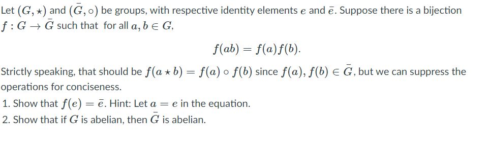 Let (G, *) and (G, 0) be groups, with respective identity elements e and ē. Suppose there is a bijection
f:G → G such that for all a, b e G,
f(ab) = f(a)f(b).
Strictly speaking, that should be f(a + b) = f(a) o f(b) since f(a), f(b) e G, but we can suppress the
operations for conciseness.
1. Show that f(e) = ē. Hint: Let a = e in the equation.
2. Show that if G is abelian, then G is abelian.
