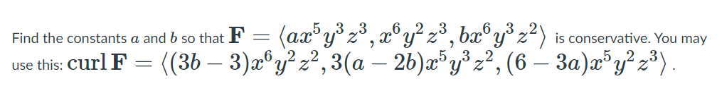 (ax"y° z³, æ°y² z³, ba®y³ z²)
((36 – 3)z®y? z?, 3(a – 26)æ® y³ z², (6 – 3a)a*y?z³} .
Find the constants a and b so that F
is conservative. You may
use this: Curl F
