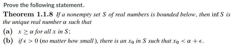 Prove the following statement.
Theorem 1.1.8 If a nonempty set S of real numbers is bounded below, then inf S is
the unique real number a such that
(a) x > a for all x in S;
(b) if e > 0 (no matter how small), there is an xo in S such that xo < a + e.
