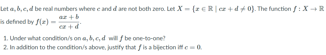 Let a, b, c, d be real numbers where c and d are not both zero. Let X = {x E R | cx + d + 0}. The function f :X → R
ax + b
is defined by f(x)
cx + d
1. Under what condition/s on a, b, c, d will ƒ be one-to-one?
2. In addition to the condition/s above, justify that f is a bijection iff c = 0.
