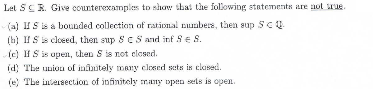 Let SCR. Give counterexamples to show that the following statements are not true.
(a) If S is a bounded collection of rational numbers, then sup S E Q.
(b) If S is closed, then sup SES and inf S S.
(c) If S is open, then S is not closed.
(d) The union of infinitely many closed sets is closed.
(e) The intersection of infinitely many open sets is open.
