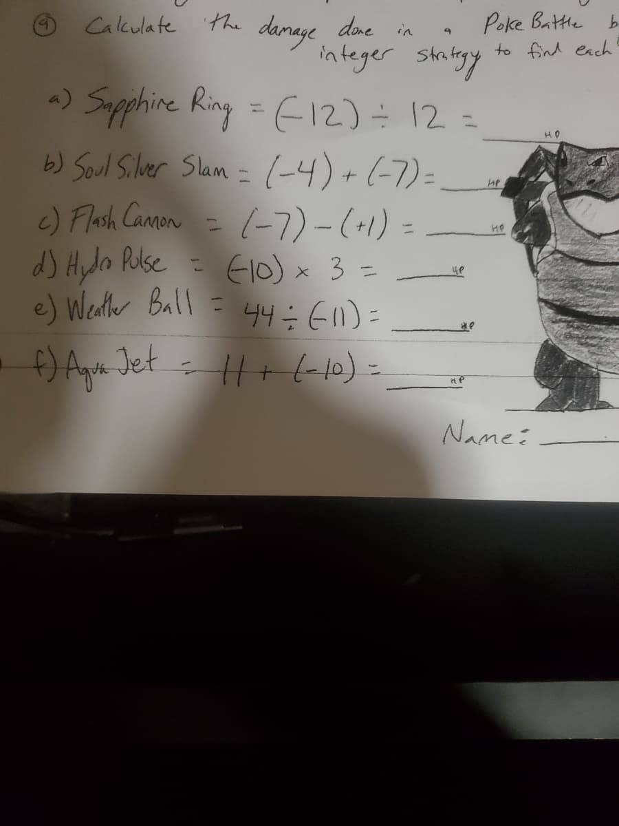 ©Cakulate the danage dne in
Poke Battle b.
to find each
denege
done in
integer stritesy
-) Supphire Ring = E12) 12 =
b) Soul Silver Slam = (-4) +(-7)=
HP
c) Flash Canon
d) Hyla Ruse = Elo)x 3 =
e) Wenter Ball = 44÷E1)
(-7)-(-1) =
%3D
%3D
f) Ape Jet - H+(10) =
Name:
