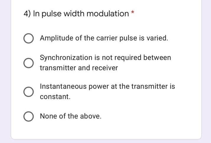 4) In pulse width modulation
Amplitude of the carrier pulse is varied.
Synchronization is not required between
transmitter and receiver
Instantaneous power at the transmitter is
constant.
None of the above.
