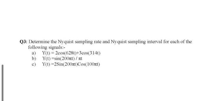 Q3: Determine the Nyquist sampling rate and Nyquist sampling interval for each of the
following signals:-
a) Y()= 2cos(6281)+3cos(314t)
b) Y(t)=sin(200nt)/ nt
c) Y(1) =2Sin(200at)Cos(100rt)
