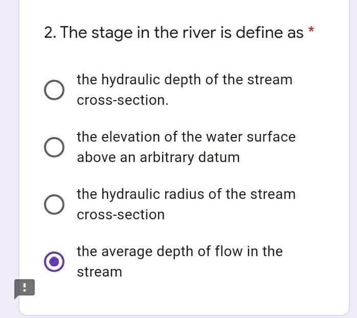 2. The stage in the river is define as
the hydraulic depth of the stream
cross-section.
the elevation of the water surface
above an arbitrary datum
the hydraulic radius of the stream
cross-section
the average depth of flow in the
stream
