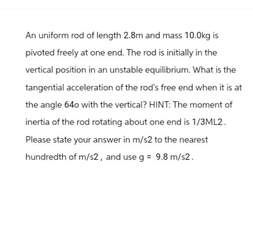 An uniform rod of length 2.8m and mass 10.0kg is
pivoted freely at one end. The rod is initially in the
vertical position in an unstable equilibrium. What is the
tangential acceleration of the rod's free end when it is at
the angle 640 with the vertical? HINT: The moment of
inertia of the rod rotating about one end is 1/3ML2.
Please state your answer in m/s2 to the nearest
hundredth of m/s2, and use g = 9.8 m/s2.