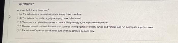 QUESTION 22
Which of the following is not true?
OA. The extreme new classical aggregate supply curve is vertical.
OB. The extreme Keynesian aggregate supply curve is horizontal.
OC The extreme supply-side case has tax cuts shifting the aggregate supply curve leftward.
OD. The neoclassical synthesis has short-run upwards sloping aggregate supply curves and vertical long run aggregate supply curves.
OE. The extreme Keynesian case has tax cuts shifting aggregate demand only.