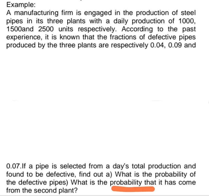 Example:
A manufacturing firm is engaged in the production of steel
pipes in its three plants with a daily production of 1000,
1500and 2500 units respectively. According to the past
experience, it is known that the fractions of defective pipes
produced by the three plants are respectively 0.04, 0.09 and
0.07.If a pipe is selected from a day's total production and
found to be defective, find out a) What is the probability of
the defective pipes) What is the probability that it has come
from the second plant?