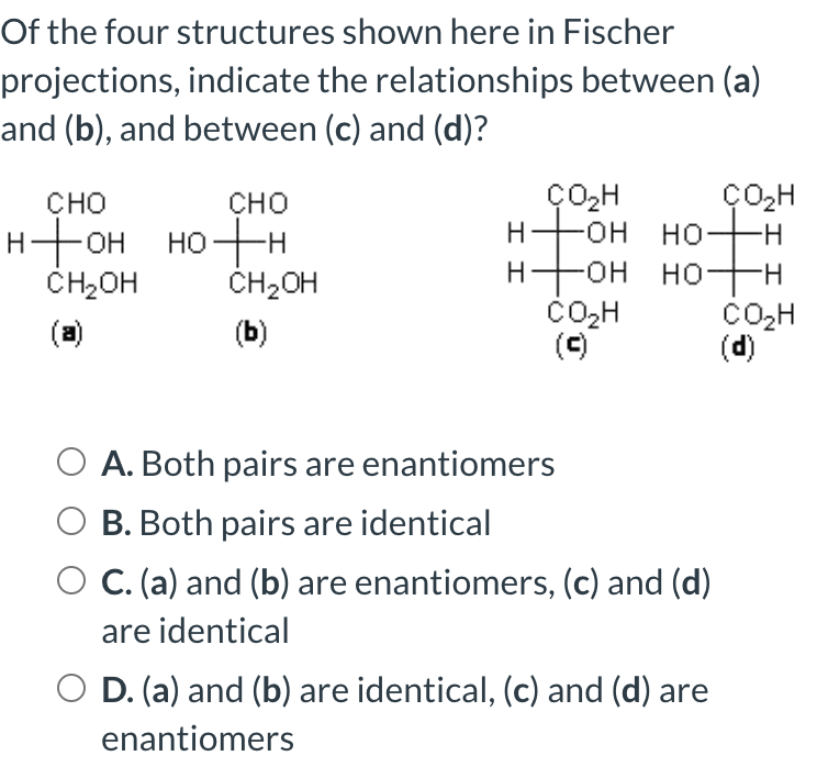 Of the four structures shown here in Fischer
projections, indicate the relationships between (a)
and (b), and between (c) and (d)?
CHO
CHO
нтон нотн
CH₂OH
(a)
CH₂OH
(b)
ÇO₂H
H-OH
-OH
-он но-
HO-
CO₂H
(c)
II
HO-H
ÇO₂H
of
A. Both pairs are enantiomers
O B. Both pairs are identical
C. (a) and (b) are enantiomers, (c) and (d)
are identical
D. (a) and (b) are identical, (c) and (d) are
enantiomers
II
CO₂H
(d)