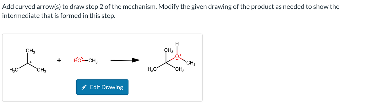 Add curved arrow(s) to draw step 2 of the mechanism. Modify the given drawing of the product as needed to show the
intermediate that is formed in this step.
H3C
CH3
CH3
HO-CH3
Edit Drawing
H3C
CH3
H
CH3
CH3