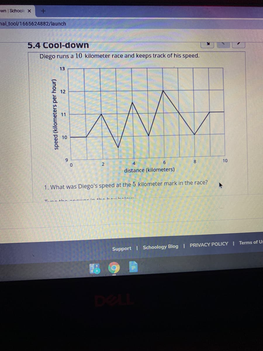 wn | Schoolk X
mal_tool/1665624882/launch
5.4 Cool-down
Diego runs a 10 kilometer race and keeps track of his speed.
13
12
11
10
9.
8
10
2
distance (kilometers)
1. What was Diego's speed at the 5 kilometer mark in the race?
Tune
Support | Schoology Blog I PRIVACY POLICY I Terms of U:
DEL
