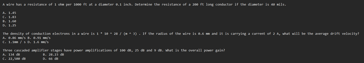 A wire has a resistance of 1 ohm per 1000 ft at a diameter 0.1 inch. Determine the resistance of a 200 ft long conductor if the diameter is 40 mils.
A. 1.45
C. 1.83
B. 1.60
D. 1.25
The density of conduction electrons in a wire is 1 * 10 ^ 28 / (m ^ 3) . If the radius of the wire is 0.6 mm and it is carrying a current of 2 A, what will be the average drift velocity?
A. 0.86 mm/s B. 0.91 mm/s
C. 1.1mm / s D. 1.6 mm/s
Three cascaded amplifier stages have power amplifications of 100 dB, 25 dB and 9 dB. What is the overall power gain?
B. 28.23 dB
D. 66 dB
A. 134 dB
C. 22,500 dB