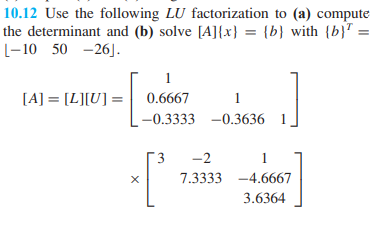 10.12 Use the following LU factorization to (a) compute
the determinant and (b) solve [A] {x} = {b} with {b} =
L-10 50 -26].
[A] = [L][U] =
X
1
0.6667
1
-0.3333 -0.3636
3
-2
1
7.3333 -4.6667
3.6364