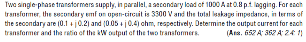 Two single-phase transformers supply, in parallel, a secondary load of 1000 A at 0.8 p.f. lagging. For each
transformer, the secondary emf on open-circuit is 3300 V and the total leakage impedance, in terms of
the secondary are (0.1 + j 0.2) and (0.05 + j 0.4) ohm, respectively. Determine the output current for each
transformer and the ratio of the kW output of the two transformers. (Ans. 652 A; 362 A; 2.4: 1)