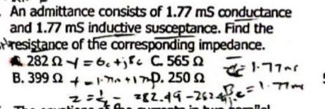 An admittance consists of 1.77 mS conductance
and 1.77 mS inductive susceptance. Find the
resistance of the corresponding impedance.
282 92=6₁+ C 5651.77
+17+170.250 2
02
Ω
B. 399
282.49-26247²2 = 1.7m
Mal
z