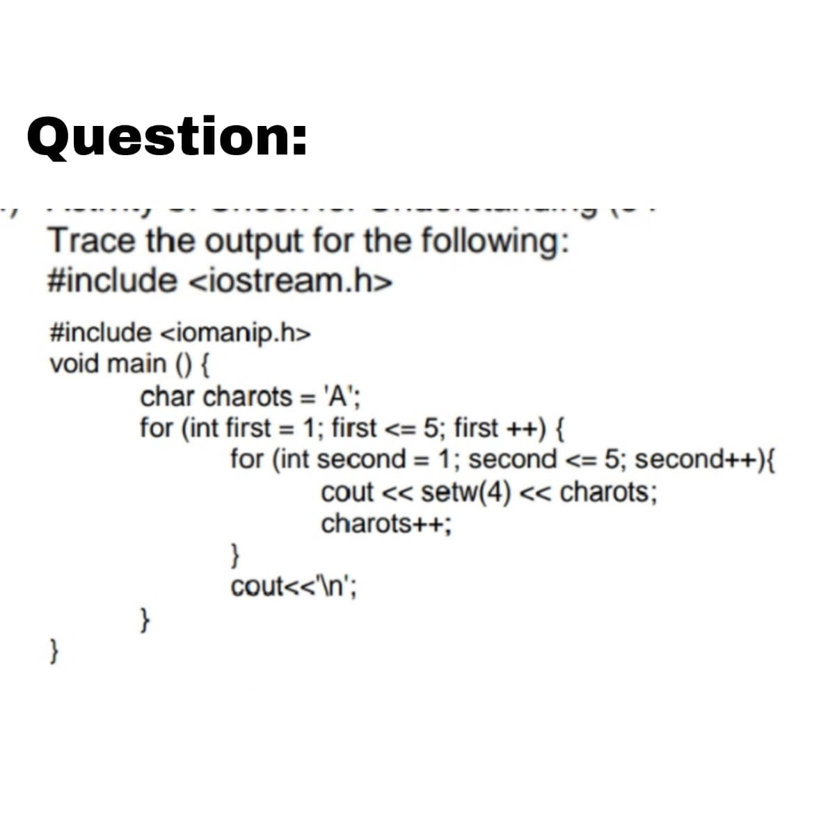 Question:
Trace the output for the following:
#include <iostream.h>
#include <iomanip.h>
void main () {
char charots = 'A';
for (int first = 1; first <= 5; first ++) {
for (int second = 1; second <= 5; second++){
cout << setw(4) << charots;
charots++;
}
cout<<'\n';
}
}
