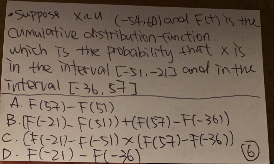 •Suppose xau (-54,60) and F(t) is the
Cumulative distribution function.
which is the probability that x is
in the interval E-51.-21] and in the
interval [36,57]
A. F(57)-F(51)
B.(F(-21)- F($1))
+(F(57)-F(-36))
C. (F (-21)-F(-51) × (F(57)-F(-36))
D. F(-21) - F(-36)
(6)