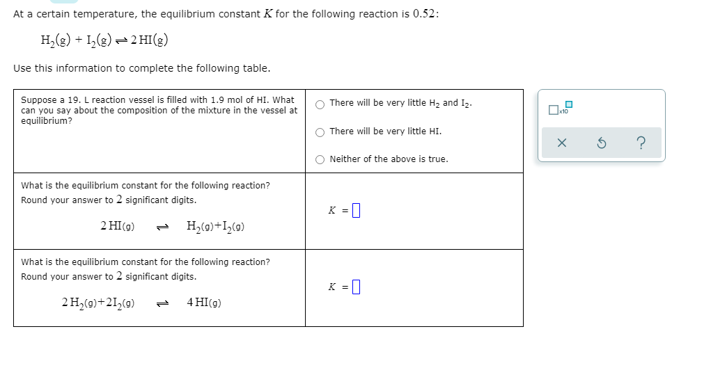 **Understanding Equilibrium Constants and Reaction Compositions**

At a certain temperature, the equilibrium constant \( K \) for the following reaction is 0.52:

\[ \text{H}_2(g) + \text{I}_2(g) \leftrightharpoons 2\text{HI}(g) \]

Use this information to complete the following table.

**Scenario Analysis:**

**Suppose a 19. L reaction vessel is filled with 1.9 mol of HI. What can you say about the composition of the mixture in the vessel at equilibrium?**

- \(\; \)⚪ There will be very little H₂ and I₂.
- \(\; \)⚪ There will be very little HI.
- \(\; \)⚪ Neither of the above is true.

**Equilibrium Constant Calculation:**

1. **For the reaction:**

\[ 2 \text{HI}(g) \leftrightharpoons \text{H}_2(g) + \text{I}_2(g) \]

What is the equilibrium constant for this reaction? Round your answer to 2 significant digits.

\[ K = \_\_\_\_\_\_\_\_\_ \]

2. **For the reaction:**

\[ 2 \text{H}_2(g) + 2 \text{I}_2(g) \leftrightharpoons 4 \text{HI}(g) \]

What is the equilibrium constant for this reaction? Round your answer to 2 significant digits.

\[ K = \_\_\_\_\_\_\_\_\_ \]

**Examining the provided graphs or diagrams:**

Since there are no graphs or diagrams provided in this scenario, the explanation focuses solely on the given text content. The analysis here moves forward with the calculation of equilibrium constants based on the given reactions and conditions.