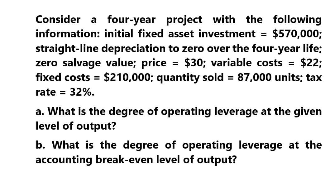 Consider a four-year project with the following
information: initial fixed asset investment = $570,000;
straight-line depreciation to zero over the four-year life;
zero salvage value; price = $30; variable costs = $22;
fixed costs = $210,000; quantity sold = 87,000 units; tax
rate = 32%.
a. What is the degree of operating leverage at the given
level of output?
b. What is the degree of operating leverage at the
accounting break-even level of output?