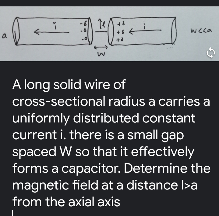 WCca
a
A long solid wire of
cross-sectional radius a carries a
uniformly distributed constant
current i. there is a small gap
spaced W so that it effectively
forms a capacitor. Determine the
magnetic field at a distance l>a
from the axial axis
