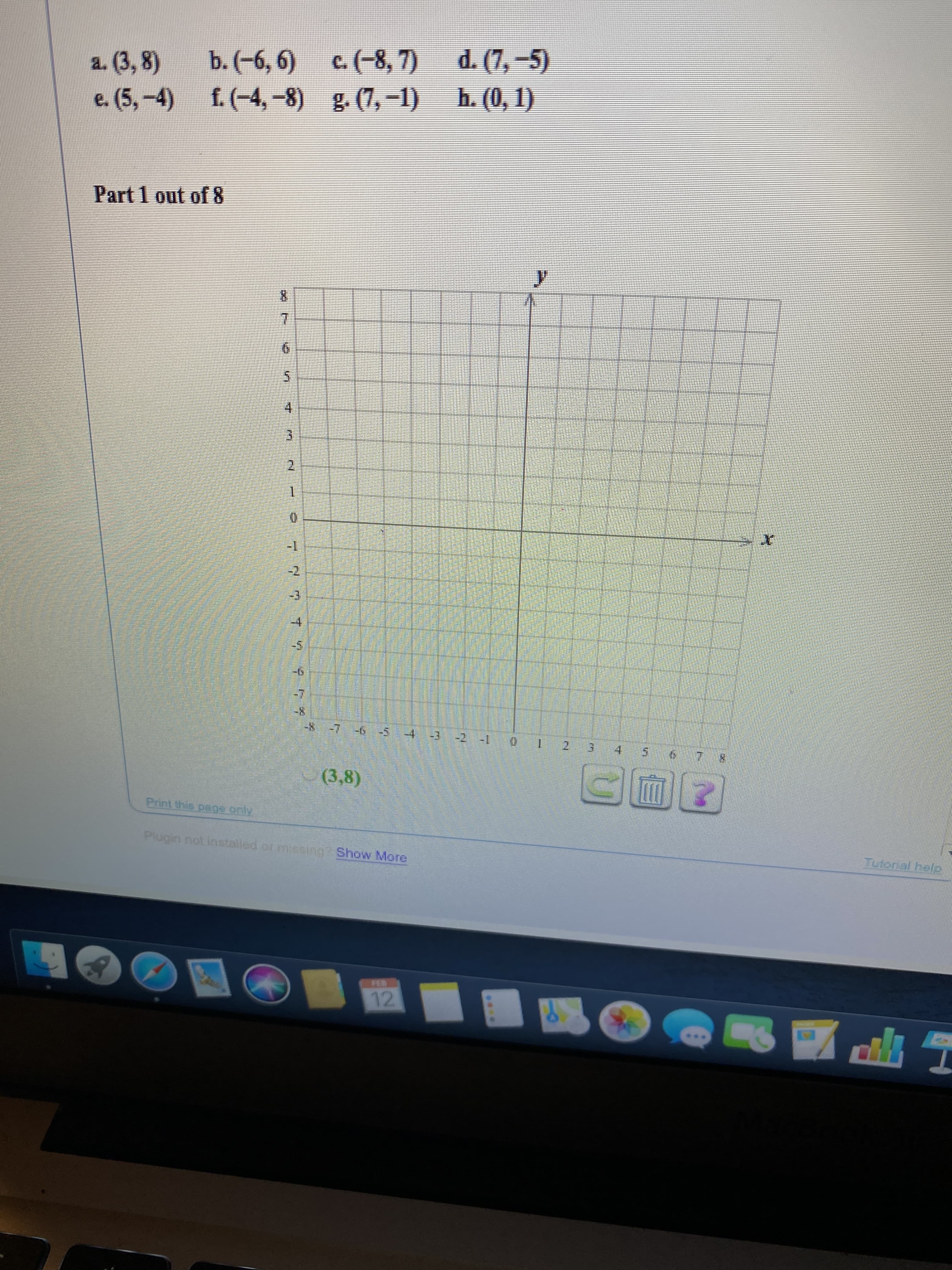 d. (7, -5)
h. (0, 1)
c.(-8, 7)
g. (7,-1)
b. (-6, 6)
a. (3, 8)
f. (-4,-8)
e. (5,-4)
Part 1 out of 8
7.
2.
-1
-2
-3
-4,
-8-7 -6-54 -3 2 -1
2.
(3,8)
Print this page.only
Plugin not installed or miesing? Show More
Tutorial help
FEB
12
