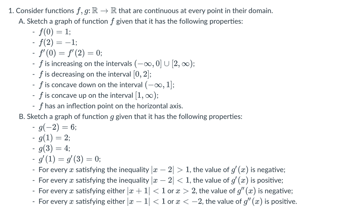 1. Consider functions f, g: R → R that are continuous at every point in their domain.
A. Sketch a graph of function
f given that it has the following properties:
- f(0) = 1;
- ƒ(2) = −1;
- ƒ' (0) = ƒ' (2) = 0;
-
f is increasing on the intervals (-∞, 0] U [2, ∞);
f is decreasing on the interval [0, 2];
f is concave down on the interval (-∞, 1];
- f is concave up on the interval [1, ∞);
- f has an inflection point on the horizontal axis.
B. Sketch a graph of function g given that it has the following properties:
- g(−2) = 6;
-
- g(1) = 2;
- g(3) = 4;
- g′ (1) = g′ (3) = 0;
For every x satisfying the inequality |x − 2| > 1, the value of g' (x) is negative;
For every x satisfying the inequality |x − 2| < 1, the value of g' (x) is positive;
For every
For every
satisfying either |x + 1| < 1 or ï > 2, the value of g" (x) is negative;
satisfying either |x − 1| < 1 or x < −2, the value of g" (x) is positive.