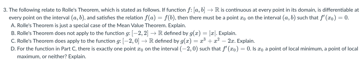 3. The following relate to Rolle's Theorem, which is stated as follows. If function f: [a, b] → R is continuous at every point in its domain, is differentiable at
every point on the interval (a, b), and satisfies the relation f(a) = f(b), then there must be a point on the interval (a, b) such that ƒ'(x) = 0.
A. Rolle's Theorem is just a special case of the Mean Value Theorem. Explain.
B. Rolle's Theorem does not apply to the function g: [-2, 2] → R defined by g(x) = |x|. Explain.
C. Rolle's Theorem does apply to the function g: [−2, 0] → R defined by g(x) = x³ + x² − 2x. Explain.
D. For the function in Part C, there is exactly one point
maximum, or neither? Explain.
on the interval (−2,0) such that f'(x) = 0. Is xo a point of local minimum, a point of local