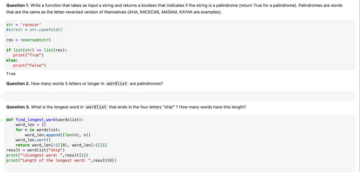 A str = 'racecar'
A
Question 1. Write a function that takes as input a string and returns a boolean that indicates if the string is a palindrome (return True for a palindrome). Palindromes are words
that are the same as the letter-reversed version of themselves (AHA, RACECAR, MADAM, KAYAK are examples).
:
#strstr = str.casefold()
rev=reversed (str)
if list(str)
print("True")
print("False")
else:
True
==
list (rev):
Question 2. How many words 5 letters or longer in wordlist are palindromes?
Question 3. What is the longest word in wordlist that ends in the four letters "ship"? How many words have this length?
def find_longest_word (wordslist):
word_len = []
for n in wordslist:
word_len.append((len(n), n))
word_len.sort()
return word_len [-1] [0], word_len [-1] [1]
result = wordlist("ship")
print("\nLongest word: ", result [1])
print("Length of the longest word: ", result [0])