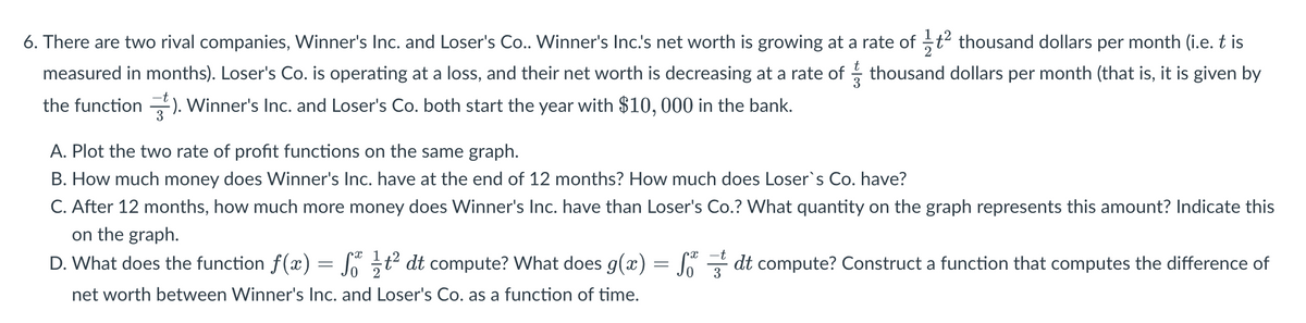 6. There are two rival companies, Winner's Inc. and Loser's Co.. Winner's Inc.'s net worth is growing at a rate of —ƒ² thousand dollars per month (i.e. t is
measured in months). Loser's Co. is operating at a loss, and their net worth is decreasing at a rate of thousand dollars per month (that is, it is given by
the function). Winner's Inc. and Loser's Co. both start the year with $10,000 in the bank.
A. Plot the two rate of profit functions on the same graph.
B. How much money does Winner's Inc. have at the end of 12 months? How much does Loser`s Co. have?
C. After 12 months, how much more money does Winner's Inc. have than Loser's Co.? What quantity on the graph represents this amount? Indicate this
on the graph.
D. What does the function f(x)
=
St² dt compute? What does g(x) = Ső dt compute? Construct a function that computes the difference of
net worth between Winner's Inc. and Loser's Co. as a function of time.