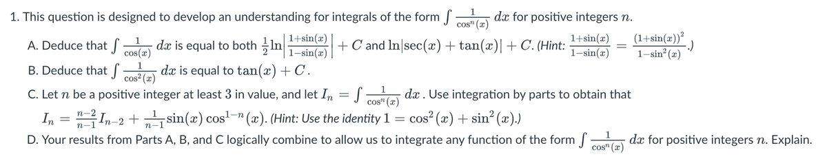 1. This question is designed to develop an understanding for integrals of the form ſ dx for positive integers n.
Cosn
+ C and In|sec(x) + tan(x)| + C. (Hint:
A. Deduce that f
B. Deduce that f
1
cos(x)
1+sin(x)
1-sin(x)
dx is equal to both
dx is equal to tan(x) + C.
cos² (x)
C. Let n be a positive integer at least 3 in value, and let In
1
cos (x)
n-2
1
In = n=1 In-2 + ² sin(x) cos¹-(x). (Hint: Use the identity 1 = cos² (x) + sin² (x).)
-1
n-1
1
D. Your results from Parts A, B, and C logically combine to allow us to integrate any function of the form f dx for positive integers n. Explain.
cos" (x)
=
1+sin(x) (1+sin(x))²
1-sin(x) 1-sin²(x)
S
-
dx. Use integration by parts to obtain that