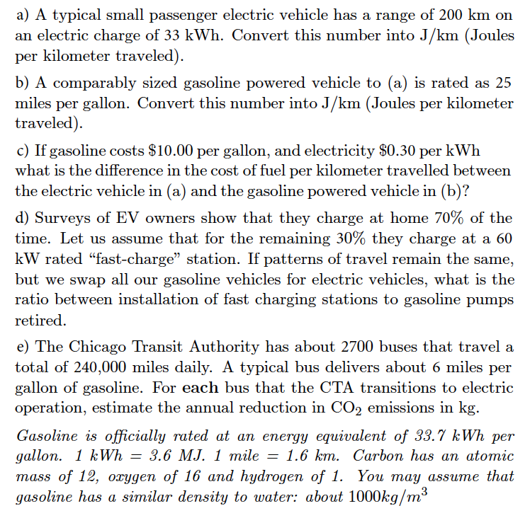 a) A typical small passenger electric vehicle has a range of 200 km on
an electric charge of 33 kWh. Convert this number into J/km (Joules
per kilometer traveled).
b) A comparably sized gasoline powered vehicle to (a) is rated as 25
miles per gallon. Convert this number into J/km (Joules per kilometer
traveled).
c) If gasoline costs $10.00 per gallon, and electricity $0.30 per kWh
what is the difference in the cost of fuel per kilometer travelled between
the electric vehicle in (a) and the gasoline powered vehicle in (b)?
d) Surveys of EV owners show that they charge at home 70% of the
time. Let us assume that for the remaining 30% they charge at a 60
kW rated "fast-charge” station. If patterns of travel remain the same,
but we swap all our gasoline vehicles for electric vehicles, what is the
ratio between installation of fast charging stations to gasoline pumps
retired.
e) The Chicago Transit Authority has about 2700 buses that travel a
total of 240,000 miles daily. A typical bus delivers about 6 miles per
gallon of gasoline. For each bus that the CTA transitions to electric
operation, estimate the annual reduction in CO2 emissions in kg.
Gasoline is officially rated at an energy equivalent of 33.7 kWh per
gallon. 1 kWh = 3.6 MJ. 1 mile = 1.6 km. Carbon has an atomic
mass of 12, oxygen of 16 and hydrogen of 1. You may assume that
gasoline has a similar density to water: about 1000kg/m³