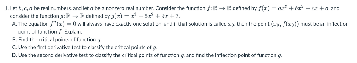 1. Let b, c, d be real numbers, and let a be a nonzero real number. Consider the function f: R → R defined by f(x) = ax³ + bx² + cx + d, and
consider the function g: R → R defined by g(x) = x³ 6x² +9x +7.
A. The equation f" (x) = 0 will always have exactly one solution, and if that solution is called o, then the point (xo, f(x)) must be an inflection
point of function f. Explain.
B. Find the critical points of function g.
C. Use the first derivative test to classify the critical points of g.
D. Use the second derivative test to classify the critical points of function g, and find the inflection point of function g.