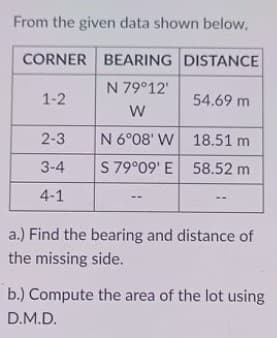 From the given data shown below,
CORNER BEARING DISTANCE
N 79°12'
1-2
54.69 m
2-3
N 6°08' W 18.51 m
3-4
S 79°09' E 58.52 m
4-1
a.) Find the bearing and distance of
the missing side.
b.) Compute the area of the lot using
D.M.D.
