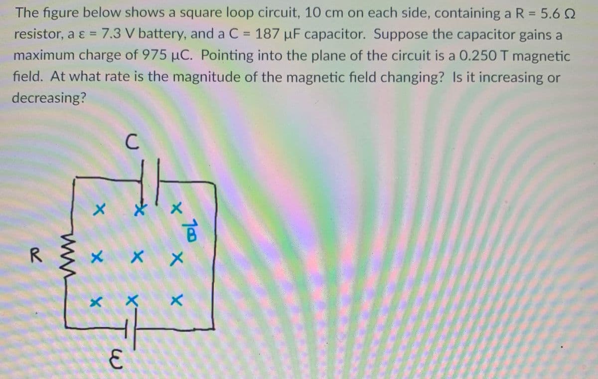 The figure below shows a square loop circuit, 10 cm on each side, containing a R = 5.6 Q
resistor, a ɛ = 7.3 V battery, and a C = 187 µF capacitor. Suppose the capacitor gains a
maximum charge of 975 µC. Pointing into the plane of the circuit is a 0.250 T magnetic
field. At what rate is the magnitude of the magnetic field changing? Is it increasing or
%3D
decreasing?
C
メ
R
× メ
10
