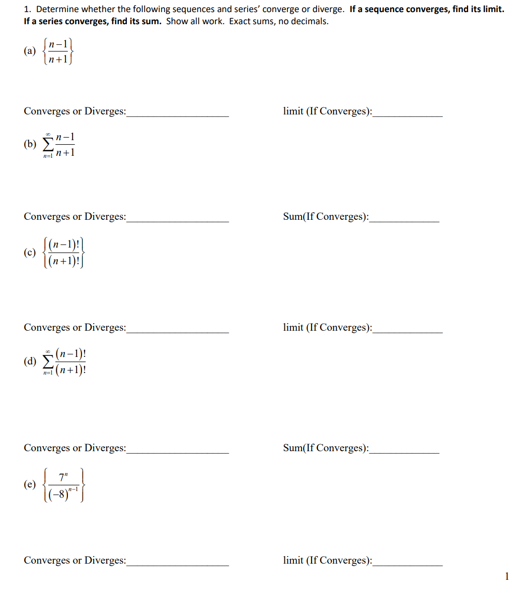 1. Determine whether the following sequences and series' converge or diverge. If a sequence converges, find its limit.
If a series converges, find its sum. Show all work. Exact sums, no decimals.
n-1
(a)
n+1
Converges or Diverges:
limit (If Converges):
(b) È"-1
n=1 n+1
Converges or Diverges:
Sum(If Converges):
(c) (-1):)
(n+1)!J
Converges or Diverges:
limit (If Converges):
(d) (n-1)!
(n+1)!
n=1
Converges or Diverges:
Sum(If Converges):
7"
(e)
|(-8)*|
n-1
Converges or Diverges:
limit (If Converges):
1
