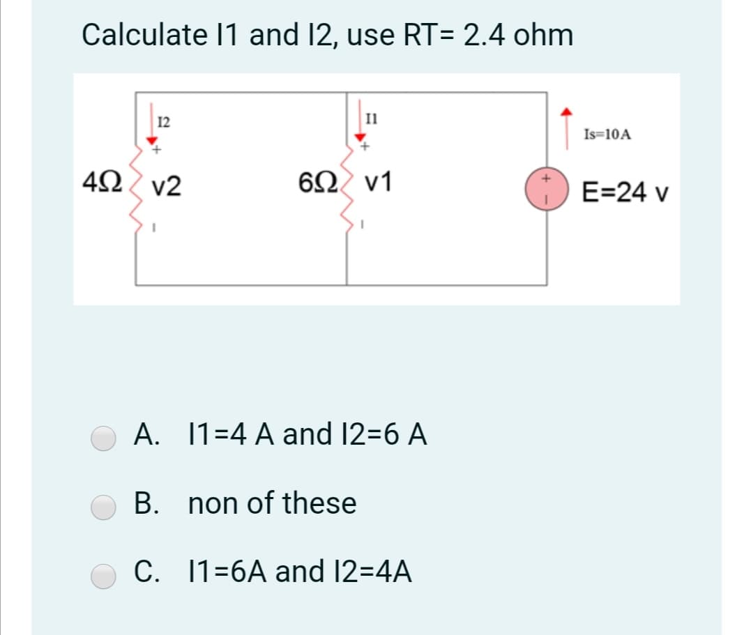 Calculate 11 and 12, use RT= 2.4 ohm
12
Il
Is=10A
4Ω v2
6Ω ν1
E=24 v
A. 1=4 A and 12=6 A
B. non of these
C. 1=6A and 12=4A
