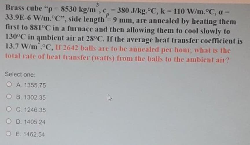 Brass cube "p = 8530 kg/m, c = 380 J/kg.°C, k = 110 W/m.°C, a
33.9E-6 W/m.°C", side length=9 mm, are annealed by heating them
first to 881°C in a furnace and then allowing them to cool slowly to
130°C in ambient air at 28°C. If the average heat transfer coefficient is
13.7 W/m .°C, If 2642 balls are to be annealed per hour, what is the
total rate of heat transfer (watts) from the balls to the ambient air?
Select one:
O A 1355.75
O B. 1302.35
O C. 1246.35
O D. 1405.24
O E. 1462.54
