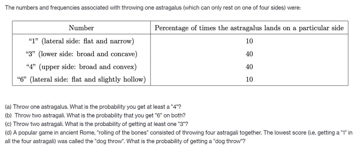 The numbers and frequencies associated with throwing one astragalus (which can only rest on one of four sides) were:
Number
Percentage of times the astragalus lands on a particular side
"1" (lateral side: flat and narrow)
10
"3" (lower side: broad and concave)
40
“4" (upper side: broad and convex)
40
"6" (lateral side: flat and slightly hollow)
10
(a) Throw one astragalus. What is the probability you get at least a "4"?
(b) Throw two astragali. What is the probability that you get "6" on both?
(c) Throw two astragali. What is the probability of getting at least one "3"?
(d) A popular game in ancient Rome, "rolling of the bones" consisted of throwing four astragali together. The lowest score (i.e. getting a "1" in
all the four astragali) was called the "dog throw". What is the probability of getting a "dog throw"?
