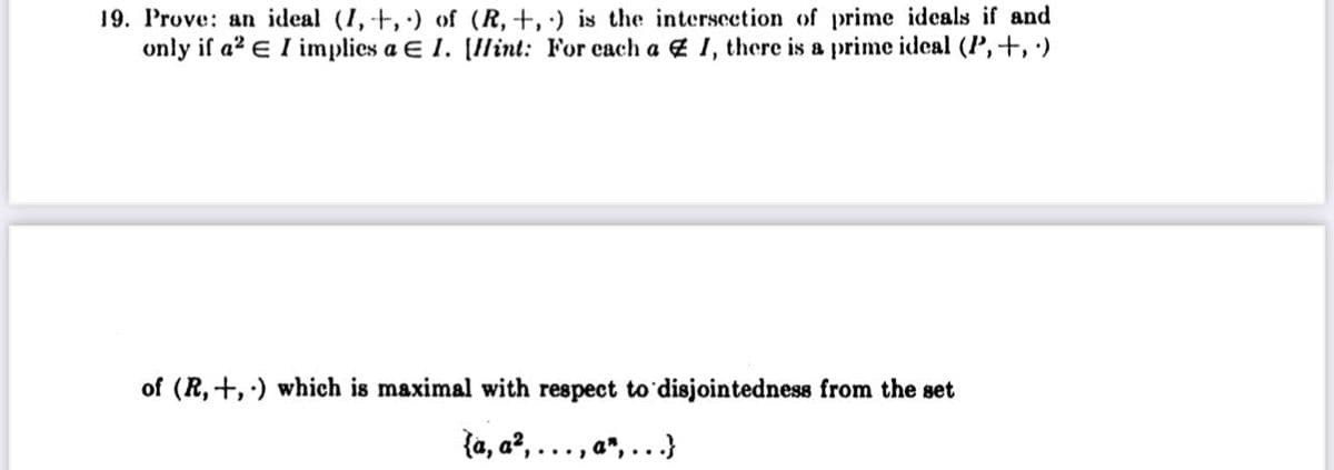 19. Prove: an ideal (I, +, ) of (R,+, ·) is the intersection of prime ideals if and
only if a? e I implies a E 1. [Ilint: For each a 4 1, there is a prime ideal (P,+, ')
of (R, +,) which is maximal with respect to'disjointedness from the set
{a, a?, ..., a", ...}
